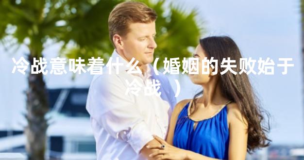 冷战意味着什么（婚姻的失败始于冷战  ）